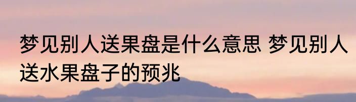 梦见别人送果盘是什么意思 梦见别人送水果盘子的预兆