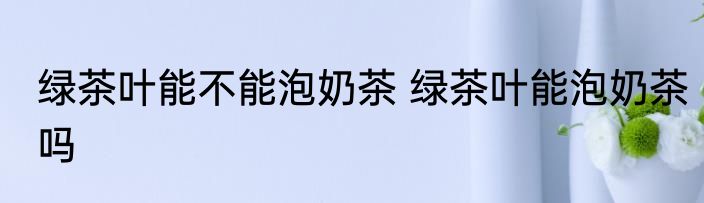 绿茶叶能不能泡奶茶 绿茶叶能泡奶茶吗