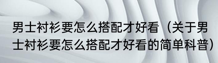 男士衬衫要怎么搭配才好看（关于男士衬衫要怎么搭配才好看的简单科普）