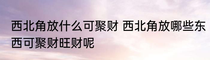 西北角放什么可聚财 西北角放哪些东西可聚财旺财呢