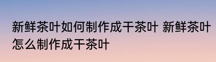 新鲜茶叶如何制作成干茶叶 新鲜茶叶怎么制作成干茶叶