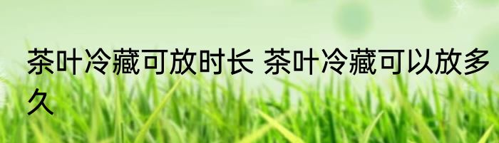 茶叶冷藏可放时长 茶叶冷藏可以放多久