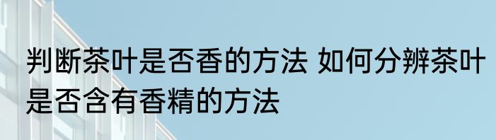 判断茶叶是否香的方法 如何分辨茶叶是否含有香精的方法