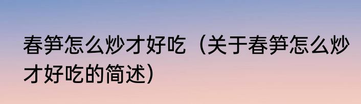 春笋怎么炒才好吃（关于春笋怎么炒才好吃的简述）