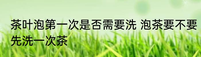 茶叶泡第一次是否需要洗 泡茶要不要先洗一次茶