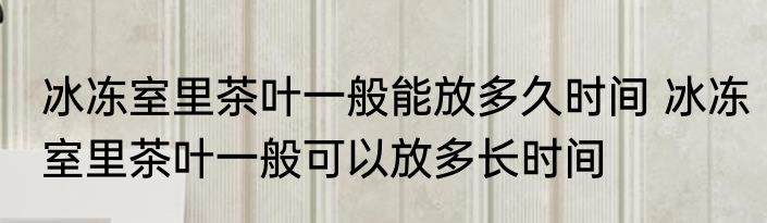 冰冻室里茶叶一般能放多久时间 冰冻室里茶叶一般可以放多长时间