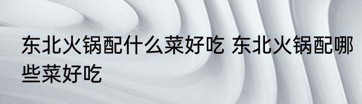 东北火锅配什么菜好吃 东北火锅配哪些菜好吃