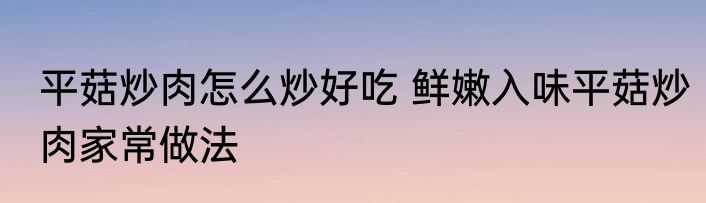 平菇炒肉怎么炒好吃 鲜嫩入味平菇炒肉家常做法