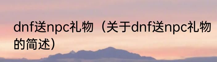 dnf送npc礼物（关于dnf送npc礼物的简述）