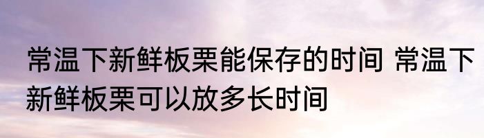 常温下新鲜板栗能保存的时间 常温下新鲜板栗可以放多长时间