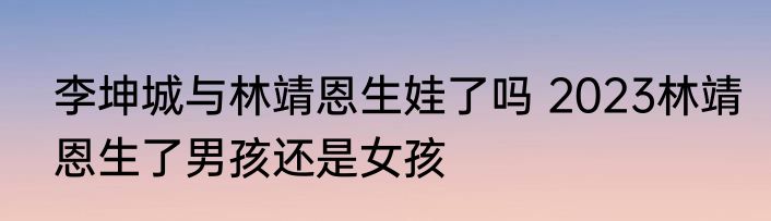 李坤城与林靖恩生娃了吗 2023林靖恩生了男孩还是女孩