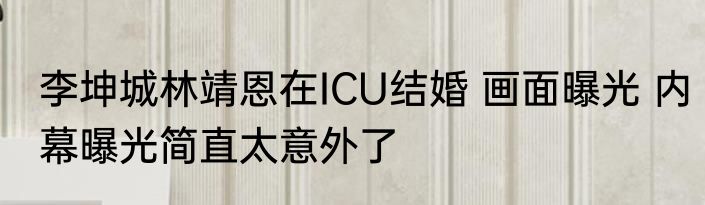 李坤城林靖恩在ICU结婚 画面曝光 内幕曝光简直太意外了