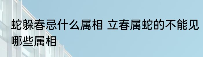 蛇躲春忌什么属相 立春属蛇的不能见哪些属相