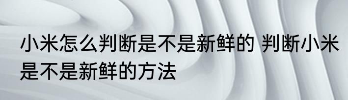 小米怎么判断是不是新鲜的 判断小米是不是新鲜的方法