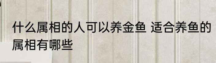 什么属相的人可以养金鱼 适合养鱼的属相有哪些