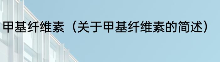 甲基纤维素（关于甲基纤维素的简述）