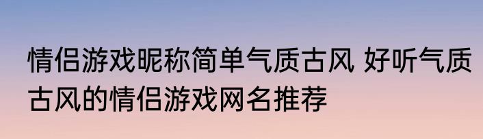 情侣游戏昵称简单气质古风 好听气质古风的情侣游戏网名推荐