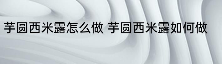 芋圆西米露怎么做 芋圆西米露如何做