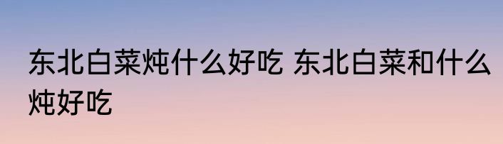 东北白菜炖什么好吃 东北白菜和什么炖好吃