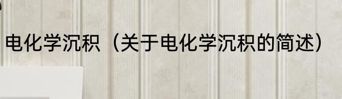 电化学沉积（关于电化学沉积的简述）