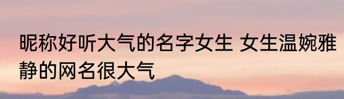 昵称好听大气的名字女生 女生温婉雅静的网名很大气
