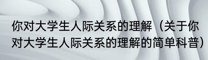 你对大学生人际关系的理解（关于你对大学生人际关系的理解的简单科普）