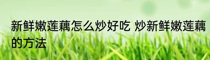 新鲜嫩莲藕怎么炒好吃 炒新鲜嫩莲藕的方法
