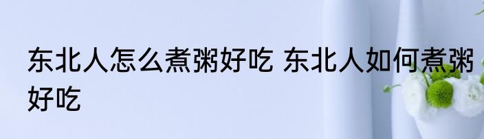 东北人怎么煮粥好吃 东北人如何煮粥好吃