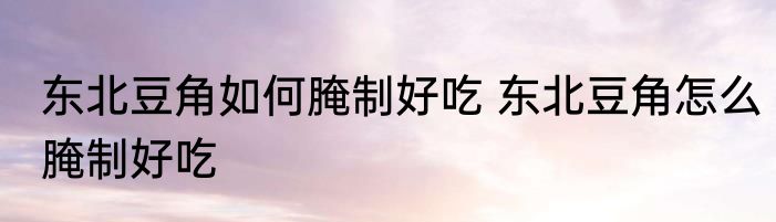 东北豆角如何腌制好吃 东北豆角怎么腌制好吃
