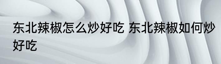 东北辣椒怎么炒好吃 东北辣椒如何炒好吃