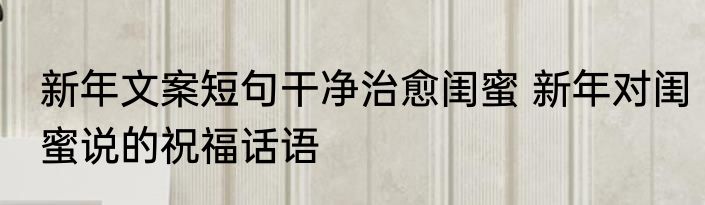 新年文案短句干净治愈闺蜜 新年对闺蜜说的祝福话语