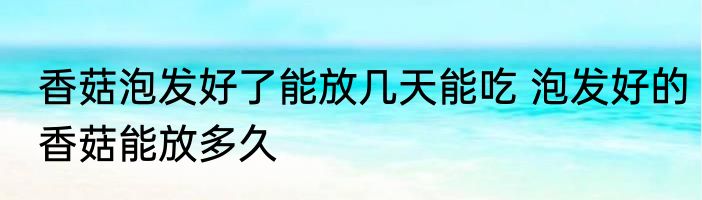 香菇泡发好了能放几天能吃 泡发好的香菇能放多久