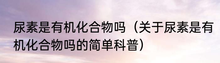 尿素是有机化合物吗（关于尿素是有机化合物吗的简单科普）