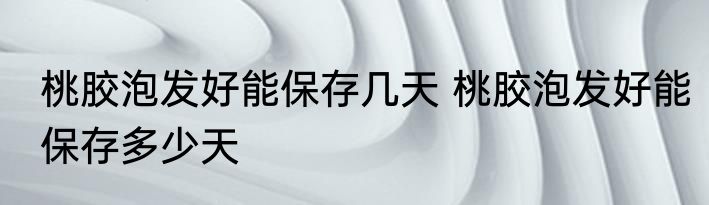 桃胶泡发好能保存几天 桃胶泡发好能保存多少天
