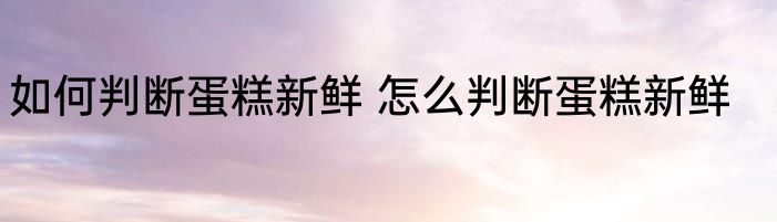 如何判断蛋糕新鲜 怎么判断蛋糕新鲜