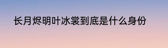 长月烬明叶冰裳到底是什么身份