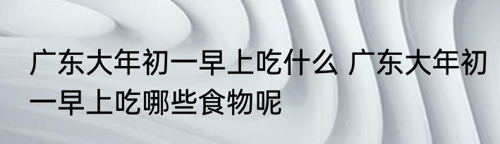 广东大年初一早上吃什么 广东大年初一早上吃哪些食物呢