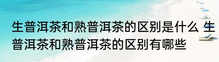 生普洱茶和熟普洱茶的区别是什么 生普洱茶和熟普洱茶的区别有哪些