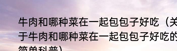 牛肉和哪种菜在一起包包子好吃（关于牛肉和哪种菜在一起包包子好吃的简单科普）