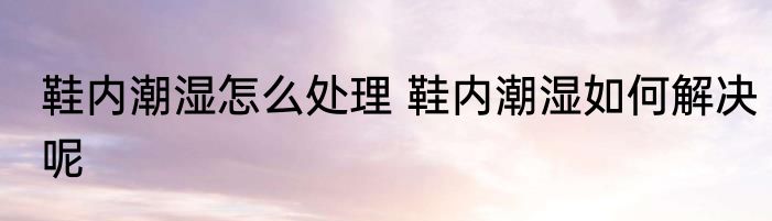 鞋内潮湿怎么处理 鞋内潮湿如何解决呢