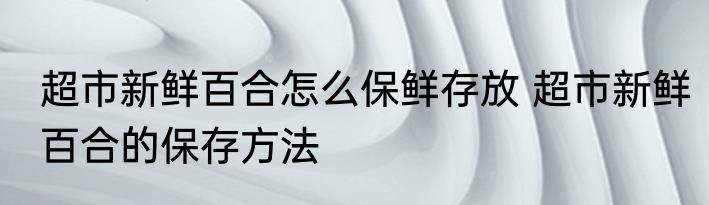 超市新鲜百合怎么保鲜存放 超市新鲜百合的保存方法