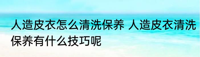 人造皮衣怎么清洗保养 人造皮衣清洗保养有什么技巧呢