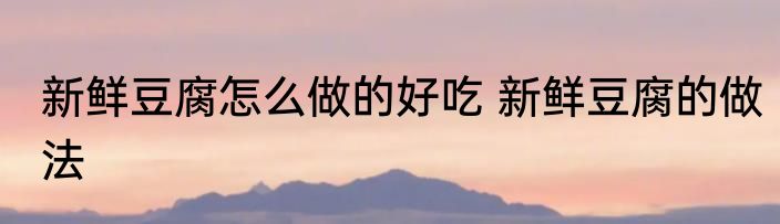 新鲜豆腐怎么做的好吃 新鲜豆腐的做法