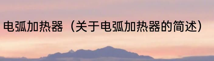 电弧加热器（关于电弧加热器的简述）