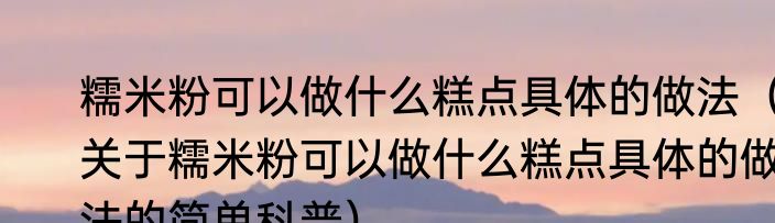 糯米粉可以做什么糕点具体的做法（关于糯米粉可以做什么糕点具体的做法的简单科普）