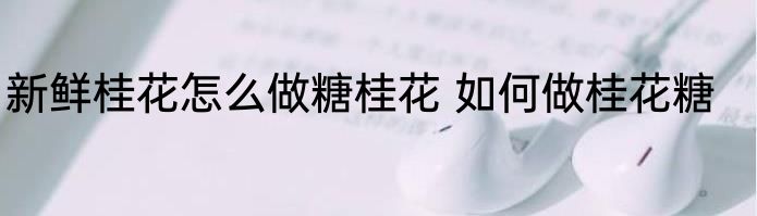 新鲜桂花怎么做糖桂花 如何做桂花糖