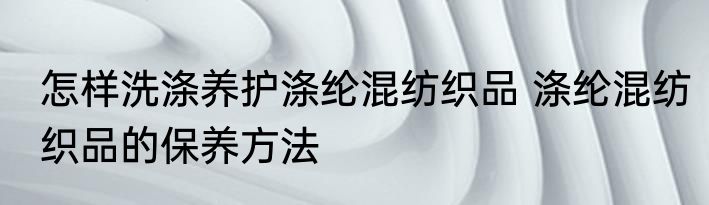 怎样洗涤养护涤纶混纺织品 涤纶混纺织品的保养方法