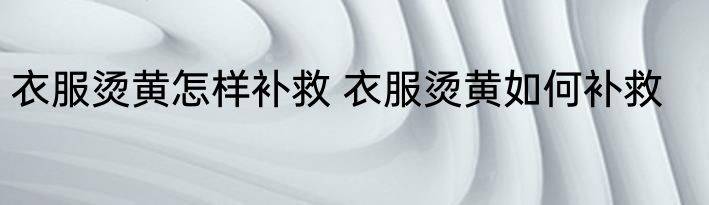 衣服烫黄怎样补救 衣服烫黄如何补救