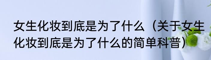 女生化妆到底是为了什么（关于女生化妆到底是为了什么的简单科普）