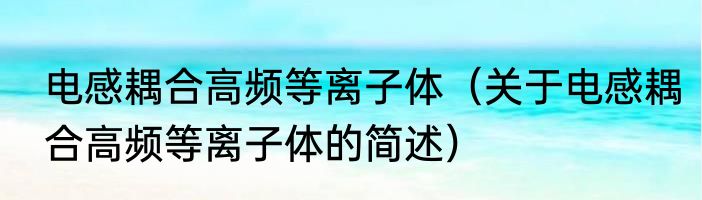电感耦合高频等离子体（关于电感耦合高频等离子体的简述）